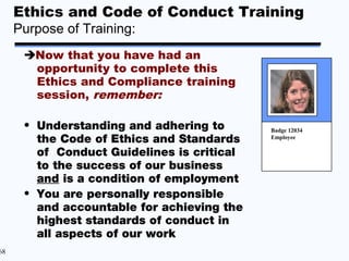 Ethics and Code of Conduct Training
     Purpose of Training:
      Now that you have had an
       opportunity to complete this
       Ethics and Compliance training
       session, remember:

      • Understanding and adhering to       Badge 12034
        the Code of Ethics and Standards    Employee

        of Conduct Guidelines is critical
        to the success of our business
        and is a condition of employment
      • You are personally responsible
        and accountable for achieving the
        highest standards of conduct in
        all aspects of our work
68
 