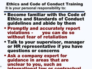 Ethics and Code of Conduct Training
     It is your personal responsibility to:
     • Become familiar with the Code of
       Ethics and Standards of Conduct
       guidelines and abide by them
     • Promptly and accurately report
       violations -   you can do so
       without fear of retaliation
     • Talk to your supervisor, manager
       or HR representative if you have
       questions or concerns
     • Ask a company expert for
       guidance in areas that are
69
       unclear to you, such as
 