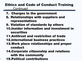 Ethics and Code of Conduct Training
    ……..Continued
    7. Charges to the government
    8. Relationships with suppliers and
       representatives
    9. Violation of standards by others
    10.Insider information and investment in
       securities
    11.Antitrust and restriction of trade
    12.International business practices
    13.Work place relationships and proper
       conduct
    14.Corporate citizenship and relations
       with the community
8   15.Political contributions
 