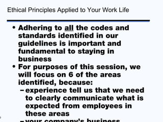 Ethical Principles Applied to Your Work Life

     • Adhering to all the codes and
       standards identified in our
       guidelines is important and
       fundamental to staying in
       business
     • For purposes of this session, we
       will focus on 6 of the areas
       identified, because:
        – experience tell us that we need
          to clearly communicate what is
          expected from employees in
9
          these areas
 