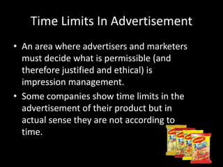 Time Limits In Advertisement
• An area where advertisers and marketers
must decide what is permissible (and
therefore justified and ethical) is
impression management.
• Some companies show time limits in the
advertisement of their product but in
actual sense they are not according to
time.
 