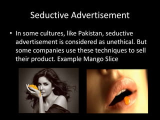 Seductive Advertisement
• In some cultures, like Pakistan, seductive
advertisement is considered as unethical. But
some companies use these techniques to sell
their product. Example Mango Slice
 