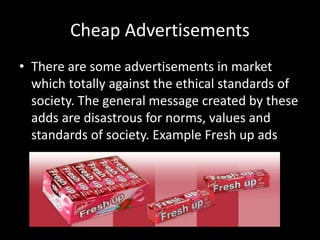 Cheap Advertisements
• There are some advertisements in market
which totally against the ethical standards of
society. The general message created by these
adds are disastrous for norms, values and
standards of society. Example Fresh up ads
 