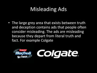 Misleading Ads
• The large grey area that exists between truth
and deception contains ads that people often
consider misleading. The ads are misleading
because they depart from literal truth and
fact. For example Colgate
 