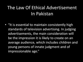The Law Of Ethical Advertisement
In Pakistan
• “It is essential to maintain consistently high
standards of television advertising. In judging
advertisements, the main consideration will
be the impression it is likely to create on an
average audience, which includes children and
young persons of innate judgment and of
impressionable age.”
 