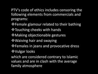 PTV's code of ethics includes censoring the
following elements from commercials and
programs:
Female glamour related to their bathing
Touching cheeks with hands
Making objectionable gestures
Waiving hair and swaying
Females in jeans and provocative dress
Vulgar looks
which are considered contrary to Islamic
values and are in clash with the average
family atmosphere
 