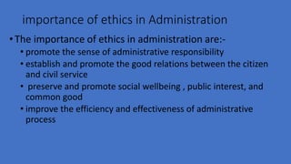 importance of ethics in Administration
•The importance of ethics in administration are:-
• promote the sense of administrative responsibility
• establish and promote the good relations between the citizen
and civil service
• preserve and promote social wellbeing , public interest, and
common good
• improve the efficiency and effectiveness of administrative
process
 