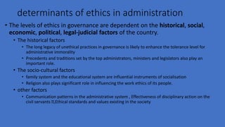 determinants of ethics in administration
• The levels of ethics in governance are dependent on the historical, social,
economic, political, legal-judicial factors of the country.
• The historical factors
• The long legacy of unethical practices in governance is likely to enhance the tolerance level for
administrative immorality
• Precedents and traditions set by the top administrators, ministers and legislators also play an
important role.
• The socio-cultural factors
• family system and the educational system are influential instruments of socialisation
• Religion also plays significant role in influencing the work ethics of its people.
• other factors
• Communication patterns in the administrative system , Effectiveness of disciplinary action on the
civil servants ,Ethical standards and values existing in the society
 