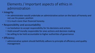 Elements / Important aspects of ethics in
administration
• Integrity
• An administrator would undertake an administrative action on the basis of honesty and
not use his power, position
• It is much more than financial honesty.
• Responsibility and accountability
• no hesitation to accept responsibility for his decisions and actions
• Hold oneself morally responsible for ones actions and decision making
• be willing to be held accountable to higher authorities of governance
• Efficiency
• administrative system should faithfully adhere to principle of efficiency and quality
management
 