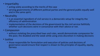 • Impartiality
• acting solely according to the merits of the case
• serving governments of different political parties and the general public equally well
and in the same spirit.
• Neutrality
• is an essential ingredient of civil service in a democratic setup for integrity the
efficiency of administration
• implementation of the decisions of the government by the civil service faithfully
whether such decisions were in consonance with their advice or not.
• Compassion
• without violating the prescribed laws and rules, would demonstrate compassion for
the poor, the disabled and the weak while using ones discretion in making decisions
• Justice
• those responsible for formulation and execution of policies and decisions of
governance would ensure that respect is shown to the principles of equality, equity,
fairness
 