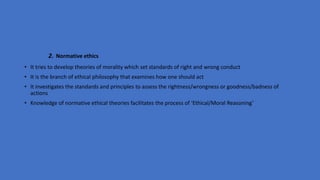 2. Normative ethics
• It tries to develop theories of morality which set standards of right and wrong conduct
• It is the branch of ethical philosophy that examines how one should act
• It investigates the standards and principles to assess the rightness/wrongness or goodness/badness of
actions
• Knowledge of normative ethical theories facilitates the process of ‘Ethical/Moral Reasoning’
 