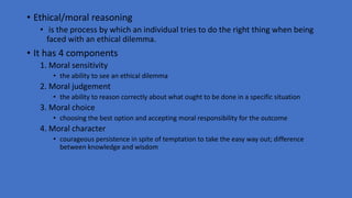 • Ethical/moral reasoning
• is the process by which an individual tries to do the right thing when being
faced with an ethical dilemma.
• It has 4 components
1. Moral sensitivity
• the ability to see an ethical dilemma
2. Moral judgement
• the ability to reason correctly about what ought to be done in a specific situation
3. Moral choice
• choosing the best option and accepting moral responsibility for the outcome
4. Moral character
• courageous persistence in spite of temptation to take the easy way out; difference
between knowledge and wisdom
 