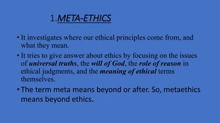 1.META-ETHICS
• It investigates where our ethical principles come from, and
what they mean.
• It tries to give answer about ethics by focusing on the issues
of universal truths, the will of God, the role of reason in
ethical judgments, and the meaning of ethical terms
themselves.
• The term meta means beyond or after. So, metaethics
means beyond ethics.
 
