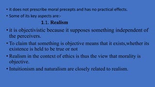 • it does not prescribe moral precepts and has no practical effects.
• Some of its key aspects are:-
1.1. Realism
• it is objectivistic because it supposes something independent of
the perceivers.
• To claim that something is objective means that it exists,whether its
existence is held to be true or not
• Realism in the context of ethics is thus the view that morality is
objective.
• Intuitionism and naturalism are closely related to realism.
 
