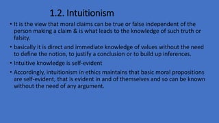 1.2. Intuitionism
• It is the view that moral claims can be true or false independent of the
person making a claim & is what leads to the knowledge of such truth or
falsity.
• basically it is direct and immediate knowledge of values without the need
to define the notion, to justify a conclusion or to build up inferences.
• Intuitive knowledge is self-evident
• Accordingly, intuitionism in ethics maintains that basic moral propositions
are self-evident, that is evident in and of themselves and so can be known
without the need of any argument.
 