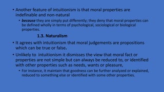 • Another feature of intuitionism is that moral properties are
indefinable and non-natural
• because they are simply put differently; they deny that moral properties can
be defined wholly in terms of psychological, sociological or biological
properties.
1.3. Naturalism
• It agrees with intuitionism that moral judgements are propositions
which can be true or false.
• Unlikely to intuitionism it dismisses the view that moral fact or
properties are not simple but can always be reduced to, or identified
with other properties such as needs, wants or pleasure,
• For instance, it maintain that goodness can be further analyzed or explained,
reduced to something else or identified with some other properties.
 