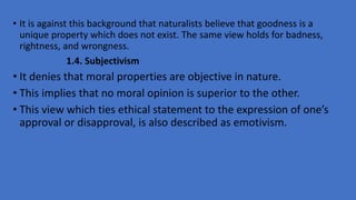 • It is against this background that naturalists believe that goodness is a
unique property which does not exist. The same view holds for badness,
rightness, and wrongness.
1.4. Subjectivism
• It denies that moral properties are objective in nature.
• This implies that no moral opinion is superior to the other.
• This view which ties ethical statement to the expression of one’s
approval or disapproval, is also described as emotivism.
 