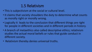 1.5 Relativism
• This is subjectivism at the social or cultural level.
• It claims that society shoulders the duty to determine what counts
as morally right or morally wrong.
• Logically it leads to the conclusion that different things are right
for people in different societies and in different periods in history.
• A branch of metaethics also called descriptive ethics; relativism
studies the actual moral beliefs or rules that guide conduct in
different society.
• Relativism thereby denies universal truths.
 