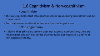 1.6 Cognitivism & Non-cognitivism
• cognitivism
• This concept holds that ethical propositions are meaningful and they can be
true or false
• Both naturalism and intuitionism are forms of cognitivism.
• Non-cognitivism
• It claims that ethical statement does not express a proposition; they are
meaningless and can neither be true nor false. Subjectivism is a form of
non-cognitive theory.
 