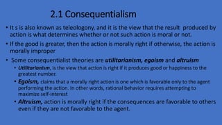2.1 Consequentialism
• It s is also known as teleologony, and it is the view that the result produced by
action is what determines whether or not such action is moral or not.
• If the good is greater, then the action is morally right if otherwise, the action is
morally improper
• Some consequentialist theories are utilitarianism, egoism and altruism
• Utilitarianism, is the view that action is right if it produces good or happiness to the
greatest number.
• Egoism, claims that a morally right action is one which is favorable only to the agent
performing the action. In other words, rational behavior requires attempting to
maximize self-interest
• Altruism, action is morally right if the consequences are favorable to others
even if they are not favorable to the agent.
 