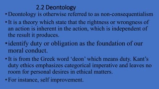2.2 Deontology
•Deontology is otherwise referred to as non-consequentialism
•It is a theory which state that the rightness or wrongness of
an action is inherent in the action, which is independent of
the result it produces.
•identify duty or obligation as the foundation of our
moral conduct.
•It is from the Greek word ‘deon’ which means duty. Kant’s
duty ethics emphasizes categorical imperative and leaves no
room for personal desires in ethical matters.
•For instance, self improvement.
 