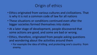 Origin of ethics
• Ethics originated from various cultures and civilizations. That
is why it is not a common code of law for all nations
• These situations or conditions continued even after the
bigger societies formed themselves into states
• At a later stage of development, people discovered that
some actions are good, and some are bad or wrong.
• Ethics, therefore, originated from people asking questions
and wondering about the activities around them
• For example the idea of killing and protecting one’s country from
enemy.
 
