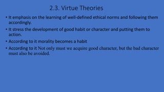2.3. Virtue Theories
• It emphasis on the learning of well-defined ethical norms and following them
accordingly.
• It stress the development of good habit or character and putting them to
action.
• According to it morality becomes a habit
• According to it Not only must we acquire good character, but the bad character
must also be avoided.
 