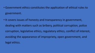 • Government ethics constitutes the application of ethical rules to
government.
• It covers issues of honesty and transparency in government,
dealing with matters such as bribery, political corruption, police
corruption, legislative ethics, regulatory ethics, conflict of interest,
avoiding the appearance of impropriety, open government, and
legal ethics.
 