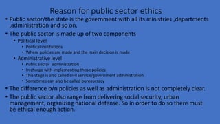 Reason for public sector ethics
• Public sector/the state is the government with all its ministries ,departments
,administration and so on.
• The public sector is made up of two components
• Political level
• Political institutions
• Where policies are made and the main decision is made
• Administrative level
• Public sector administration
• In charge with implementing those policies
• This stage is also called civil service/government administration
• Sometimes can also be called bureaucracy
• The difference b/n policies as well as administration is not completely clear.
• The public sector also range from delivering social security, urban
management, organizing national defense. So in order to do so there must
be ethical enough action.
 