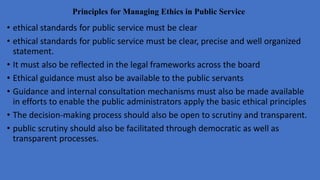 Principles for Managing Ethics in Public Service
• ethical standards for public service must be clear
• ethical standards for public service must be clear, precise and well organized
statement.
• It must also be reflected in the legal frameworks across the board
• Ethical guidance must also be available to the public servants
• Guidance and internal consultation mechanisms must also be made available
in efforts to enable the public administrators apply the basic ethical principles
• The decision-making process should also be open to scrutiny and transparent.
• public scrutiny should also be facilitated through democratic as well as
transparent processes.
 