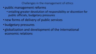 Challenges in the management of ethics
•public management reforms
• entailing greater devolution of responsibility or discretion for
public officials, budgetary pressures
•new forms of delivery of public services
•budgetary pressures
•globalization and development of the international
economic relations
 