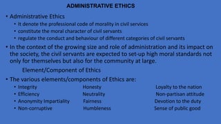 ADMINISTRATIVE ETHICS
• Administrative Ethics
• It denote the professional code of morality in civil services
• constitute the moral character of civil servants
• regulate the conduct and behaviour of different categories of civil servants
• In the context of the growing size and role of administration and its impact on
the society, the civil servants are expected to set-up high moral standards not
only for themselves but also for the community at large.
Element/Component of Ethics
• The various elements/components of Ethics are:
• Integrity Honesty Loyalty to the nation
• Efficiency Neutrality Non-partisan attitude
• Anonymity Impartiality Fairness Devotion to the duty
• Non-corruptive Humbleness Sense of public good
 