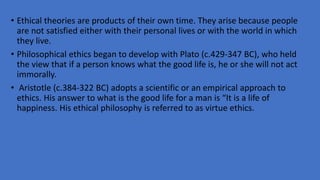 • Ethical theories are products of their own time. They arise because people
are not satisfied either with their personal lives or with the world in which
they live.
• Philosophical ethics began to develop with Plato (c.429-347 BC), who held
the view that if a person knows what the good life is, he or she will not act
immorally.
• Aristotle (c.384-322 BC) adopts a scientific or an empirical approach to
ethics. His answer to what is the good life for a man is “It is a life of
happiness. His ethical philosophy is referred to as virtue ethics.
 
