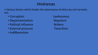 Hindrances
• Various factors which hinder the observance of ethics by civil servants
are:
• Corruption Lawlessness
• Departmentalism Nepotism
• Political influence Bribery
• External pressure Favoritism
• Indifferentism
 