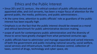 Ethics and the Public Interest
• Since 20’s and 21 century , the ethical conduct of public officials elected and
appointed alike, and civil servants, has been a major focus of attention for the
general public, the media, politicians, and public administrators .
• At the same time, attention to public officials’ role as guardians of the public
interest has been equally high.
• Emphasis is on the fact that the public interest should be viewed as a moral
and ethical benchmark for public administrative decision making.
• scope of work for contemporary public administration and the diversity of
those to serve have greatly changed from what pertained centuries ago.
• public officials have to administer and manage expanded and varied interests
of both the government and public including national security, social welfare,
social services and infrastructure, health and disease control, collection of
taxes, control of drugs, technology and cyber space, etc
 