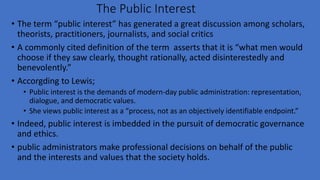 The Public Interest
• The term “public interest” has generated a great discussion among scholars,
theorists, practitioners, journalists, and social critics
• A commonly cited definition of the term asserts that it is “what men would
choose if they saw clearly, thought rationally, acted disinterestedly and
benevolently.”
• Accorgding to Lewis;
• Public interest is the demands of modern-day public administration: representation,
dialogue, and democratic values.
• She views public interest as a “process, not as an objectively identifiable endpoint.”
• Indeed, public interest is imbedded in the pursuit of democratic governance
and ethics.
• public administrators make professional decisions on behalf of the public
and the interests and values that the society holds.
 