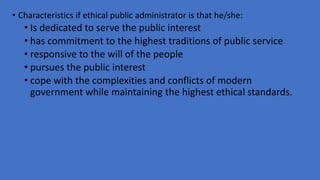 • Characteristics if ethical public administrator is that he/she:
• Is dedicated to serve the public interest
• has commitment to the highest traditions of public service
• responsive to the will of the people
• pursues the public interest
• cope with the complexities and conflicts of modern
government while maintaining the highest ethical standards.
 