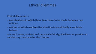 Ethical dilemmas
Ethical dilemmas :-
• are situations in which there is a choice to be made between two
options
• neither of which resolves the situation in an ethically acceptable
fashion.
• In such cases, societal and personal ethical guidelines can provide no
satisfactory outcome for the chooser.
 