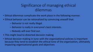 Significance of managing ethical
dilemmas
• Ethical dilemmas complicate the work place in the following manner.
• Ethical behavior can be rationalized by convincing oneself that:
– Behavior is not really illegal.
– Behavior is really in everyone’s best interests.
– Nobody will ever find out.
• This might lead to distorted decision making
• Ethical decision making in tune with the organizational policies is important
because they tend to establish the ethical tone of the organization, ultimately
impacting organisational goals and objectives
 