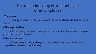Factors influencing ethical behavior
of an Employee
• The person
– Family influences, religious values, personal standards,and personal
needs
• The organization
– Supervisory behavior, policy statements and written rules, and peer
group norms and behavior
• The environment
– Government laws and regulations, societal norms and values, and
competition climate in an industry
 