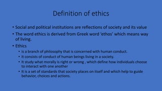 Definition of ethics
• Social and political institutions are reflections of society and its value
• The word ethics is derived from Greek word ‘ethos’ which means way
of living.
• Ethics
• is a branch of philosophy that is concerned with human conduct.
• It consists of conduct of human beings living in a society.
• It study what morally is right or wrong , which define how individuals choose
to interact with one another
• It is a set of standards that society places on itself and which help to guide
behavior, choices and actions.
 