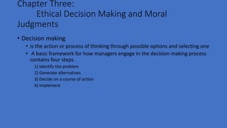 Chapter Three:
Ethical Decision Making and Moral
Judgments
• Decision making
• is the action or process of thinking through possible options and selecting one
• A basic framework for how managers engage in the decision making process
contains four steps.
1) Identify the problem
2) Generate alternatives
3) Decide on a course of action
4) Implement
 