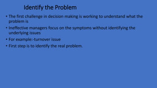 Identify the Problem
• The first challenge in decision making is working to understand what the
problem is
• Ineffective managers focus on the symptoms without identifying the
underlying issues
• For example:-turnover issue
• First step is to identify the real problem.
 