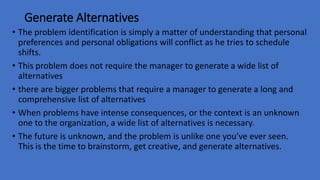 Generate Alternatives
• The problem identification is simply a matter of understanding that personal
preferences and personal obligations will conflict as he tries to schedule
shifts.
• This problem does not require the manager to generate a wide list of
alternatives
• there are bigger problems that require a manager to generate a long and
comprehensive list of alternatives
• When problems have intense consequences, or the context is an unknown
one to the organization, a wide list of alternatives is necessary.
• The future is unknown, and the problem is unlike one you’ve ever seen.
This is the time to brainstorm, get creative, and generate alternatives.
 