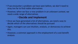 • If we encounter a problem we have seen before, we don’t need to
stray too far to find viable alternatives
• However, when we face a new problem in an unknown context, we
need a wide range of alternatives
•Decide and Implement
• Once we have generated a list of alternatives, we need a way to
decide which of the alternatives should be pursued
• Again, managers can use intuition, analysis, or democracy to achieve
this.
• However, a common approach is the employment of a cost benefit
analysis
 