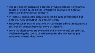 • The cost-benefit analysis is a process by which managers evaluate a
course of action based on the anticipated positive and negative
effects an alternative will generate.
• In financial analysis the calculations can be quite complicated, but
once you have an output the decision is easy
• However, when making decisions that are more difficult to quantify, a
cost benefit analysis becomes more challenging
• Once the alternatives are evaluated and one (or more) are selected,
implementing the course of action requires the manager to put
resources towards that choice
 
