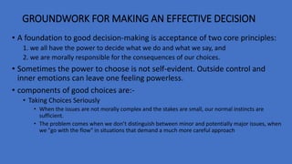 GROUNDWORK FOR MAKING AN EFFECTIVE DECISION
• A foundation to good decision-making is acceptance of two core principles:
1. we all have the power to decide what we do and what we say, and
2. we are morally responsible for the consequences of our choices.
• Sometimes the power to choose is not self-evident. Outside control and
inner emotions can leave one feeling powerless.
• components of good choices are:-
• Taking Choices Seriously
• When the issues are not morally complex and the stakes are small, our normal instincts are
sufficient.
• The problem comes when we don’t distinguish between minor and potentially major issues, when
we "go with the flow" in situations that demand a much more careful approach
 