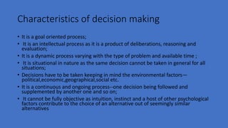 Characteristics of decision making
• It is a goal oriented process;
• It is an intellectual process as it is a product of deliberations, reasoning and
evaluation;
• It is a dynamic process varying with the type of problem and available time ;
• It is situational in nature as the same decision cannot be taken in general for all
situations;
• Decisions have to be taken keeping in mind the environmental factors—
political,economic,geographical,social etc.
• It is a continuous and ongoing process--one decision being followed and
supplemented by another one and so on;
• It cannot be fully objective as intuition, instinct and a host of other psychological
factors contribute to the choice of an alternative out of seemingly similar
alternatives
 