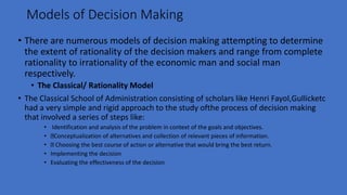 Models of Decision Making
• There are numerous models of decision making attempting to determine
the extent of rationality of the decision makers and range from complete
rationality to irrationality of the economic man and social man
respectively.
• The Classical/ Rationality Model
• The Classical School of Administration consisting of scholars like Henri Fayol,Gullicketc
had a very simple and rigid approach to the study ofthe process of decision making
that involved a series of steps like:
• Identification and analysis of the problem in context of the goals and objectives.
• Conceptualization of alternatives and collection of relevant pieces of information.
• Choosing the best course of action or alternative that would bring the best return.
• Implementing the decision
• Evaluating the effectiveness of the decision
 