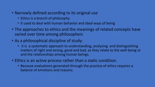 • Narrowly defined according to its original use
• Ethics is a branch of philosophy
• It used to deal with human behavior and ideal ways of being
• The approaches to ethics and the meanings of related concepts have
varied over time among philosophers
• As a philosophical discipline of study:
• it is a systematic approach to understanding, analyzing and distinguishing
matters of right and wrong, good and bad, as they relate to the well-being or
and the relationships among human beings.
• Ethics is an active process rather than a static condition.
• Because evaluations generated through the practice of ethics requires a
balance of emotions and reasons.
 